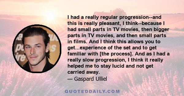 I had a really regular progression--and this is really pleasant, I think--because I had small parts in TV movies, then bigger parts in TV movies, and then small parts in films. And I think this allows you to