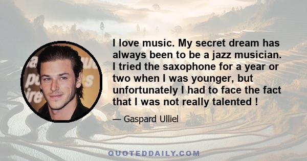 I love music. My secret dream has always been to be a jazz musician. I tried the saxophone for a year or two when I was younger, but unfortunately I had to face the fact that I was not really talented !