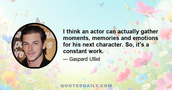 I think an actor can actually gather moments, memories and emotions for his next character. So, it's a constant work.