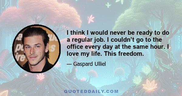 I think I would never be ready to do a regular job. I couldn’t go to the office every day at the same hour. I love my life. This freedom.