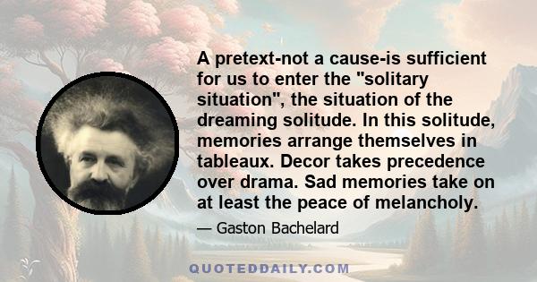 A pretext-not a cause-is sufficient for us to enter the solitary situation, the situation of the dreaming solitude. In this solitude, memories arrange themselves in tableaux. Decor takes precedence over drama. Sad