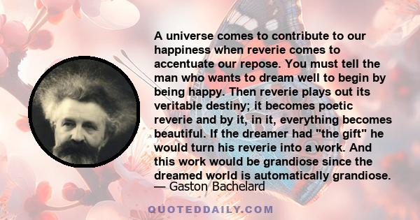 A universe comes to contribute to our happiness when reverie comes to accentuate our repose. You must tell the man who wants to dream well to begin by being happy. Then reverie plays out its veritable destiny; it