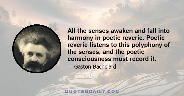 All the senses awaken and fall into harmony in poetic reverie. Poetic reverie listens to this polyphony of the senses, and the poetic consciousness must record it.