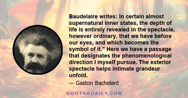 Baudelaire writes: In certain almost supernatural inner states, the depth of life is entirely revealed in the spectacle, however ordinary, that we have before our eyes, and which becomes the symbol of it. Here we have a 