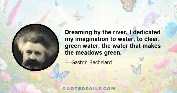 Dreaming by the river, I dedicated my imagination to water, to clear, green water, the water that makes the meadows green.