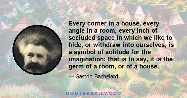 Every corner in a house, every angle in a room, every inch of secluded space in which we like to hide, or withdraw into ourselves, is a symbol of solitude for the imagination; that is to say, it is the germ of a room,