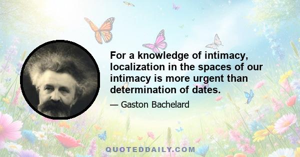 For a knowledge of intimacy, localization in the spaces of our intimacy is more urgent than determination of dates.