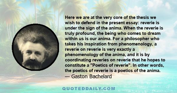 Here we are at the very core of the thesis we wish to defend in the present essay: reverie is under the sign of the anima. When the reverie is truly profound, the being who comes to dream within us is our anima. For a