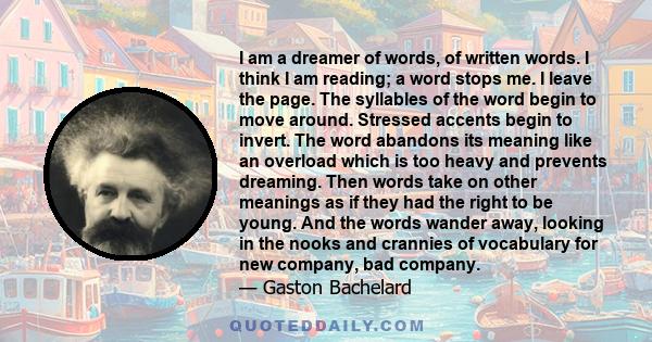 I am a dreamer of words, of written words. I think I am reading; a word stops me. I leave the page. The syllables of the word begin to move around. Stressed accents begin to invert. The word abandons its meaning like an 