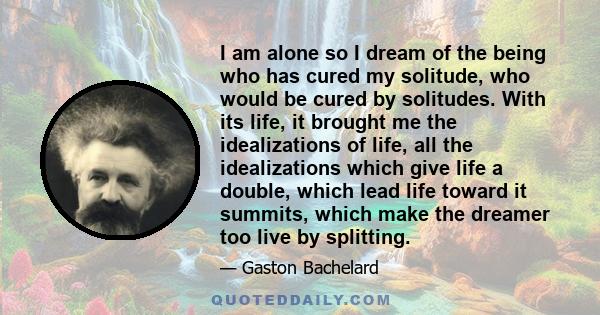 I am alone so I dream of the being who has cured my solitude, who would be cured by solitudes. With its life, it brought me the idealizations of life, all the idealizations which give life a double, which lead life