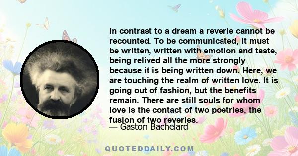 In contrast to a dream a reverie cannot be recounted. To be communicated, it must be written, written with emotion and taste, being relived all the more strongly because it is being written down. Here, we are touching