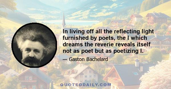 In living off all the reflecting light furnished by poets, the I which dreams the reverie reveals itself not as poet but as poetizing I.