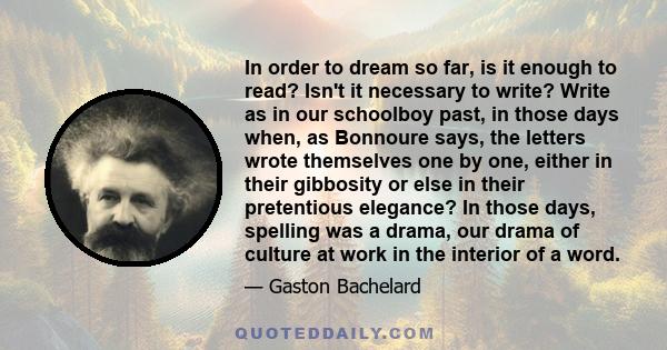 In order to dream so far, is it enough to read? Isn't it necessary to write? Write as in our schoolboy past, in those days when, as Bonnoure says, the letters wrote themselves one by one, either in their gibbosity or