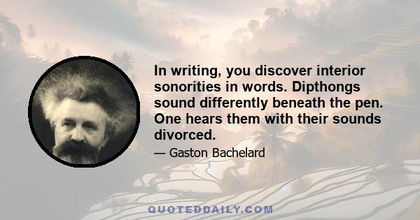 In writing, you discover interior sonorities in words. Dipthongs sound differently beneath the pen. One hears them with their sounds divorced.