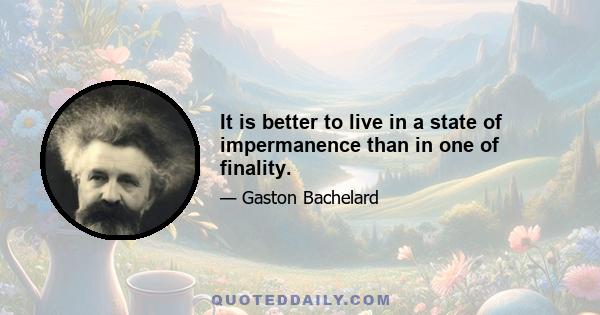 It is better to live in a state of impermanence than in one of finality.