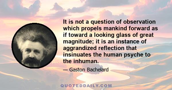 It is not a question of observation which propels mankind forward as if toward a looking glass of great magnitude; it is an instance of aggrandized reflection that insinuates the human psyche to the inhuman.