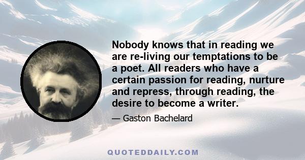 Nobody knows that in reading we are re-living our temptations to be a poet. All readers who have a certain passion for reading, nurture and repress, through reading, the desire to become a writer.