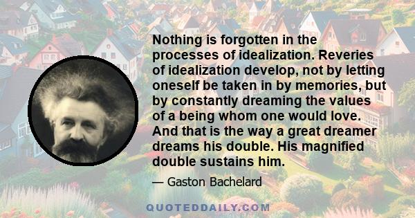 Nothing is forgotten in the processes of idealization. Reveries of idealization develop, not by letting oneself be taken in by memories, but by constantly dreaming the values of a being whom one would love. And that is