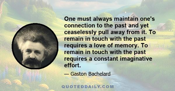 One must always maintain one's connection to the past and yet ceaselessly pull away from it. To remain in touch with the past requires a love of memory. To remain in touch with the past requires a constant imaginative