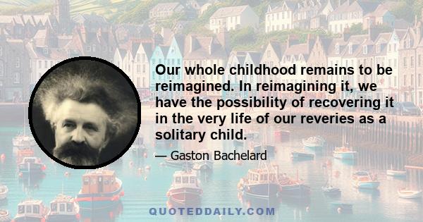 Our whole childhood remains to be reimagined. In reimagining it, we have the possibility of recovering it in the very life of our reveries as a solitary child.