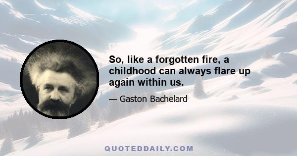 So, like a forgotten fire, a childhood can always flare up again within us.