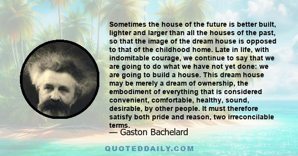 Sometimes the house of the future is better built, lighter and larger than all the houses of the past, so that the image of the dream house is opposed to that of the childhood home. Late in life, with indomitable