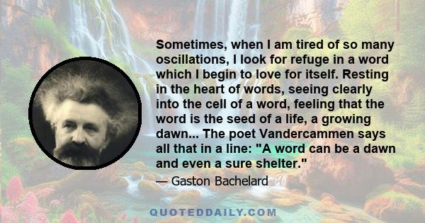 Sometimes, when I am tired of so many oscillations, I look for refuge in a word which I begin to love for itself. Resting in the heart of words, seeing clearly into the cell of a word, feeling that the word is the seed