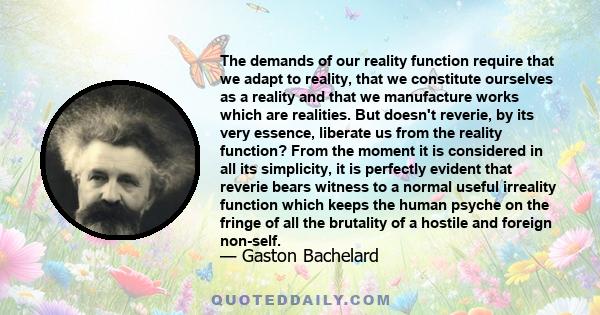 The demands of our reality function require that we adapt to reality, that we constitute ourselves as a reality and that we manufacture works which are realities. But doesn't reverie, by its very essence, liberate us