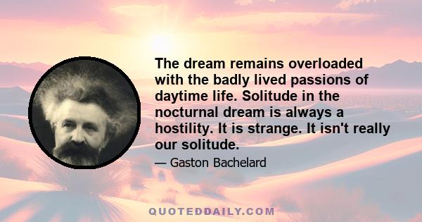 The dream remains overloaded with the badly lived passions of daytime life. Solitude in the nocturnal dream is always a hostility. It is strange. It isn't really our solitude.