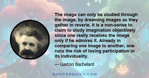 The image can only be studied through the image, by dreaming images as they gather in reverie. It is a non-sense to claim to study imagination objectively since one really receives the image only if he admires it.