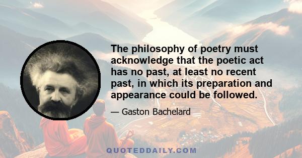 The philosophy of poetry must acknowledge that the poetic act has no past, at least no recent past, in which its preparation and appearance could be followed.