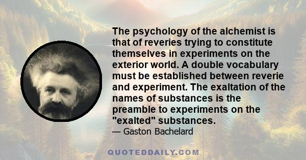 The psychology of the alchemist is that of reveries trying to constitute themselves in experiments on the exterior world. A double vocabulary must be established between reverie and experiment. The exaltation of the