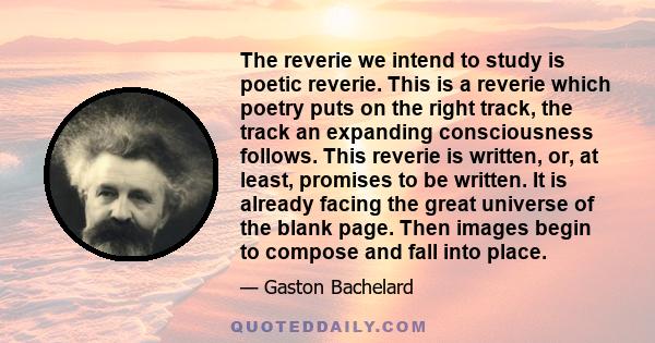 The reverie we intend to study is poetic reverie. This is a reverie which poetry puts on the right track, the track an expanding consciousness follows. This reverie is written, or, at least, promises to be written. It