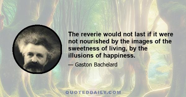 The reverie would not last if it were not nourished by the images of the sweetness of living, by the illusions of happiness.