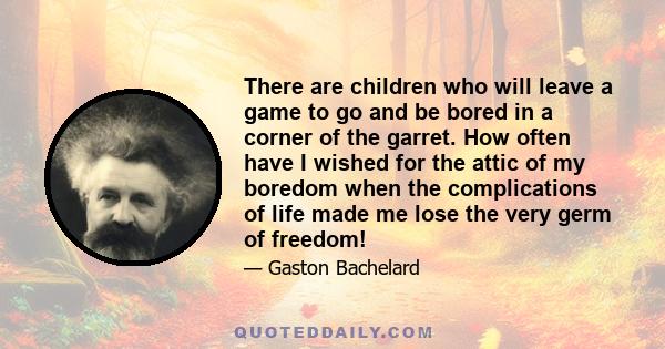 There are children who will leave a game to go and be bored in a corner of the garret. How often have I wished for the attic of my boredom when the complications of life made me lose the very germ of freedom!