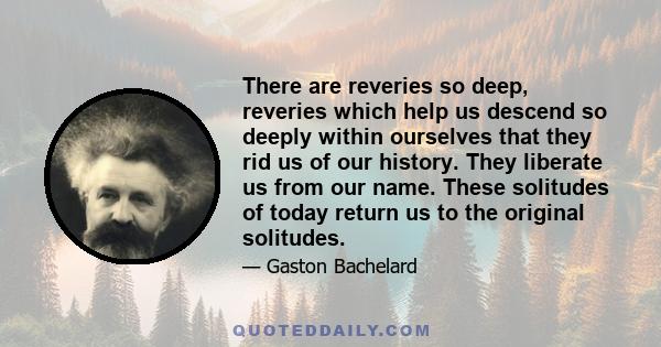 There are reveries so deep, reveries which help us descend so deeply within ourselves that they rid us of our history. They liberate us from our name. These solitudes of today return us to the original solitudes.