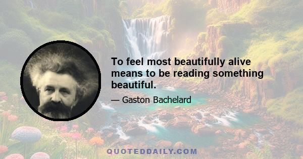 To feel most beautifully alive means to be reading something beautiful.