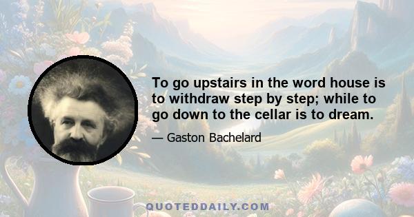 To go upstairs in the word house is to withdraw step by step; while to go down to the cellar is to dream.