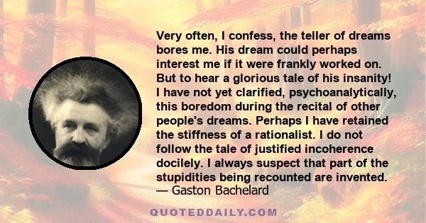 Very often, I confess, the teller of dreams bores me. His dream could perhaps interest me if it were frankly worked on. But to hear a glorious tale of his insanity! I have not yet clarified, psychoanalytically, this