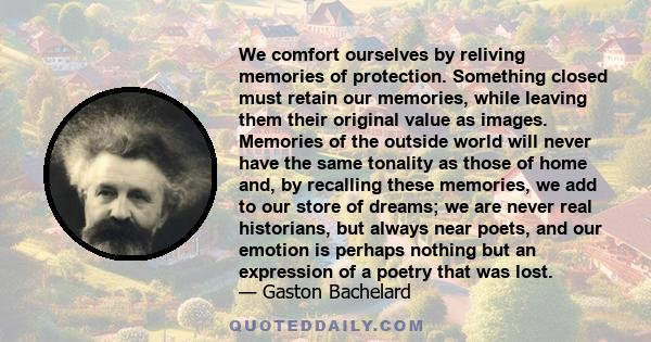 We comfort ourselves by reliving memories of protection. Something closed must retain our memories, while leaving them their original value as images. Memories of the outside world will never have the same tonality as