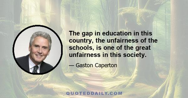 The gap in education in this country, the unfairness of the schools, is one of the great unfairness in this society.