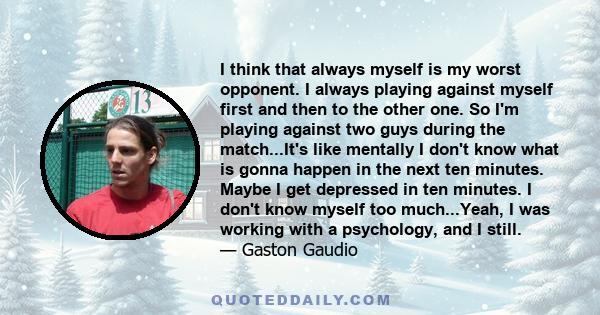 I think that always myself is my worst opponent. I always playing against myself first and then to the other one. So I'm playing against two guys during the match...It's like mentally I don't know what is gonna happen
