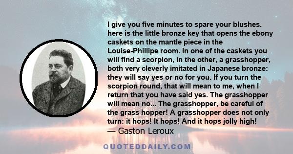 I give you five minutes to spare your blushes. here is the little bronze key that opens the ebony caskets on the mantle piece in the Louise-Phillipe room. In one of the caskets you will find a scorpion, in the other, a