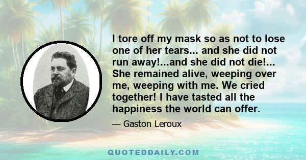 I tore off my mask so as not to lose one of her tears... and she did not run away!...and she did not die!... She remained alive, weeping over me, weeping with me. We cried together! I have tasted all the happiness the