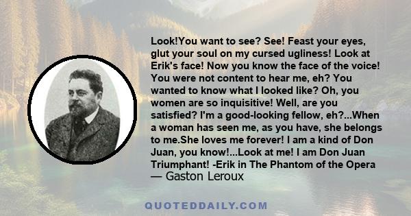 Look!You want to see? See! Feast your eyes, glut your soul on my cursed ugliness! Look at Erik's face! Now you know the face of the voice! You were not content to hear me, eh? You wanted to know what I looked like? Oh,