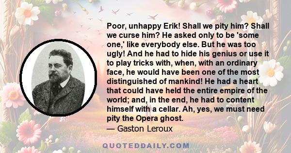 Poor, unhappy Erik! Shall we pity him? Shall we curse him? He asked only to be 'some one,' like everybody else. But he was too ugly! And he had to hide his genius or use it to play tricks with, when, with an ordinary