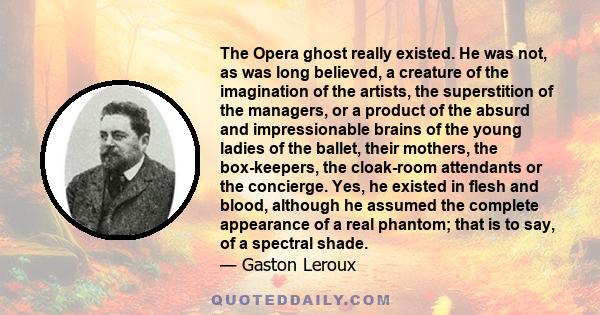 The Opera ghost really existed. He was not, as was long believed, a creature of the imagination of the artists, the superstition of the managers, or a product of the absurd and impressionable brains of the young ladies