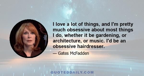 I love a lot of things, and I'm pretty much obsessive about most things I do, whether it be gardening, or architecture, or music. I'd be an obsessive hairdresser.