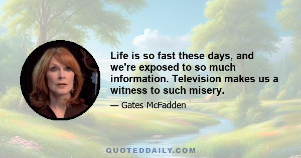 Life is so fast these days, and we're exposed to so much information. Television makes us a witness to such misery.