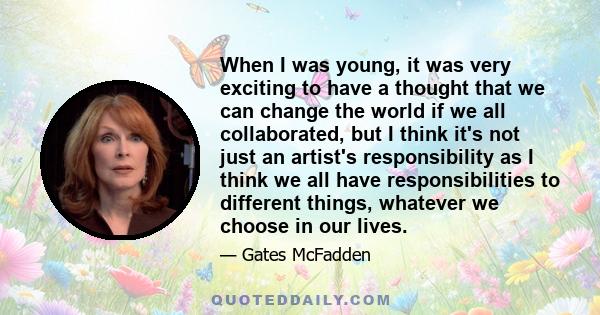 When I was young, it was very exciting to have a thought that we can change the world if we all collaborated, but I think it's not just an artist's responsibility as I think we all have responsibilities to different